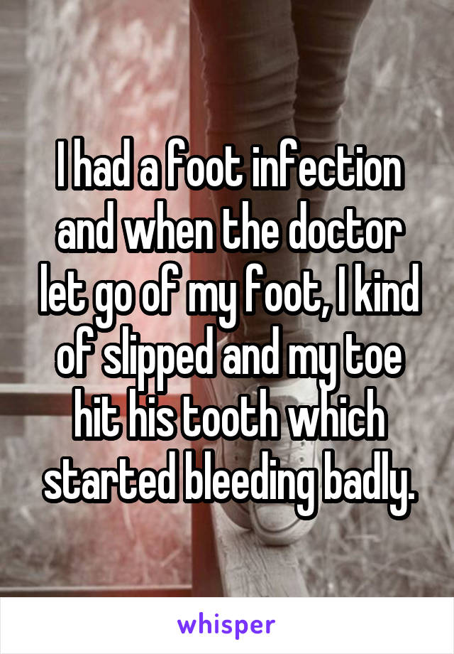 I had a foot infection and when the doctor let go of my foot, I kind of slipped and my toe hit his tooth which started bleeding badly.
