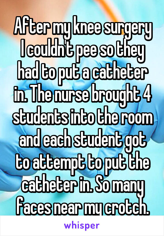 After my knee surgery I couldn't pee so they had to put a catheter in. The nurse brought 4 students into the room and each student got to attempt to put the catheter in. So many faces near my crotch.
