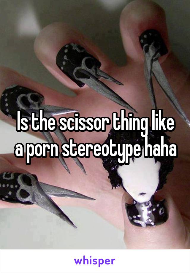 Is the scissor thing like a porn stereotype haha
