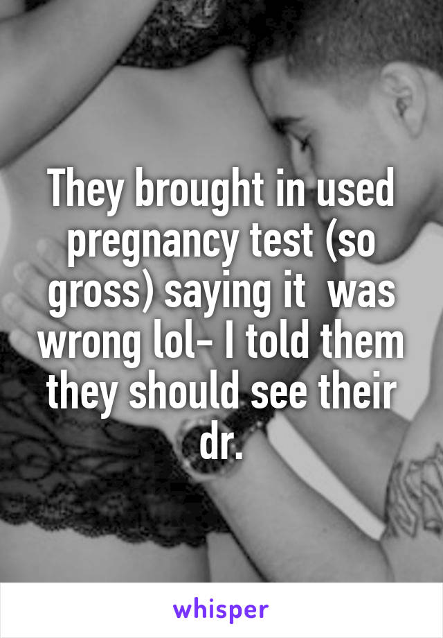 They brought in used pregnancy test (so gross) saying it  was wrong lol- I told them they should see their dr.