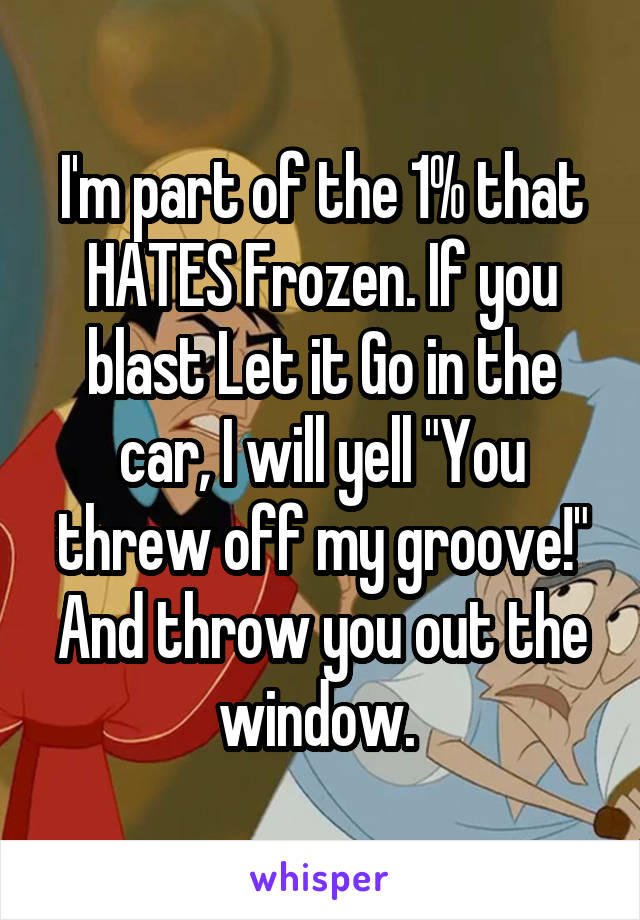 I'm part of the 1% that HATES Frozen. If you blast Let it Go in the car, I will yell "You threw off my groove!" And throw you out the window. 