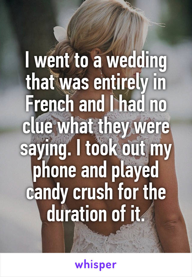 I went to a wedding that was entirely in French and I had no clue what they were saying. I took out my phone and played candy crush for the duration of it.