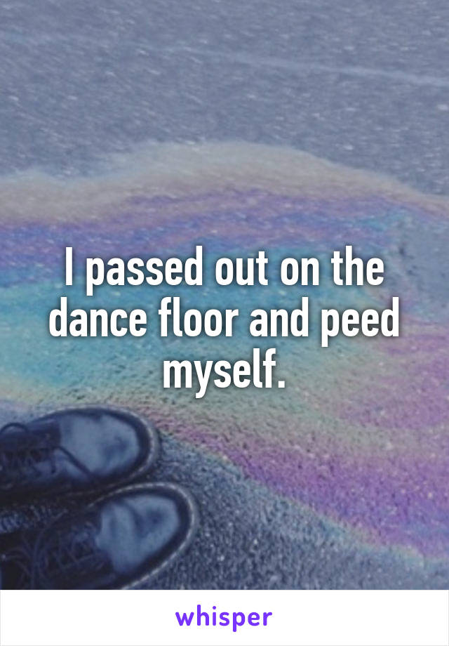 I passed out on the dance floor and peed myself.