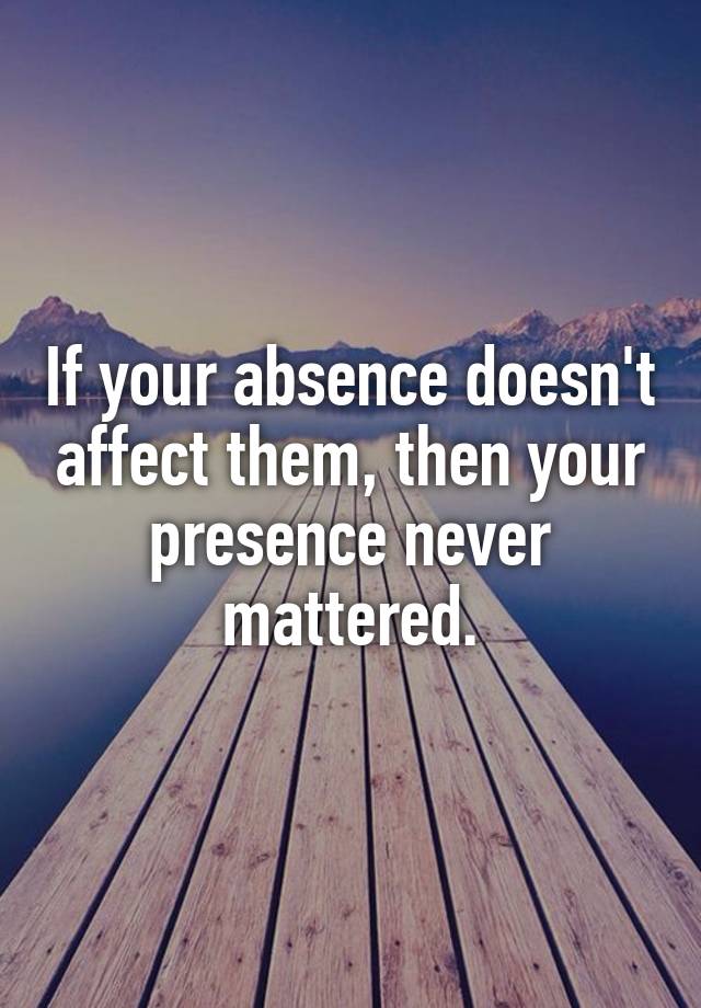 if-your-absence-doesn-t-affect-them-then-your-presence-never-mattered