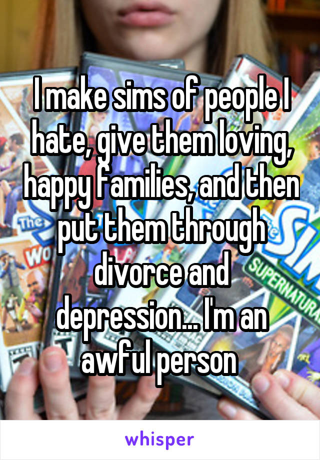 I make sims of people I hate, give them loving, happy families, and then put them through divorce and depression... I'm an awful person 