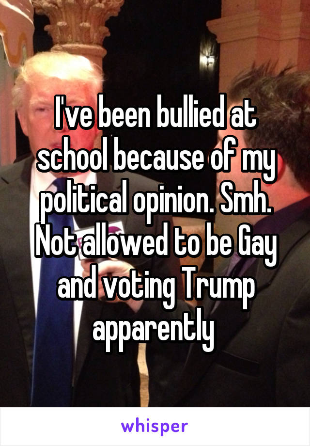 I've been bullied at school because of my political opinion. Smh. Not allowed to be Gay and voting Trump apparently 
