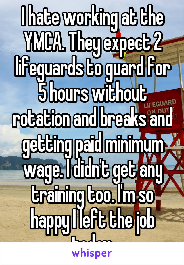 I hate working at the YMCA. They expect 2 lifeguards to guard for 5 hours without rotation and breaks and getting paid minimum wage. I didn't get any training too. I'm so happy I left the job today.