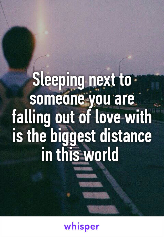 Sleeping next to someone you are falling out of love with is the biggest distance in this world 