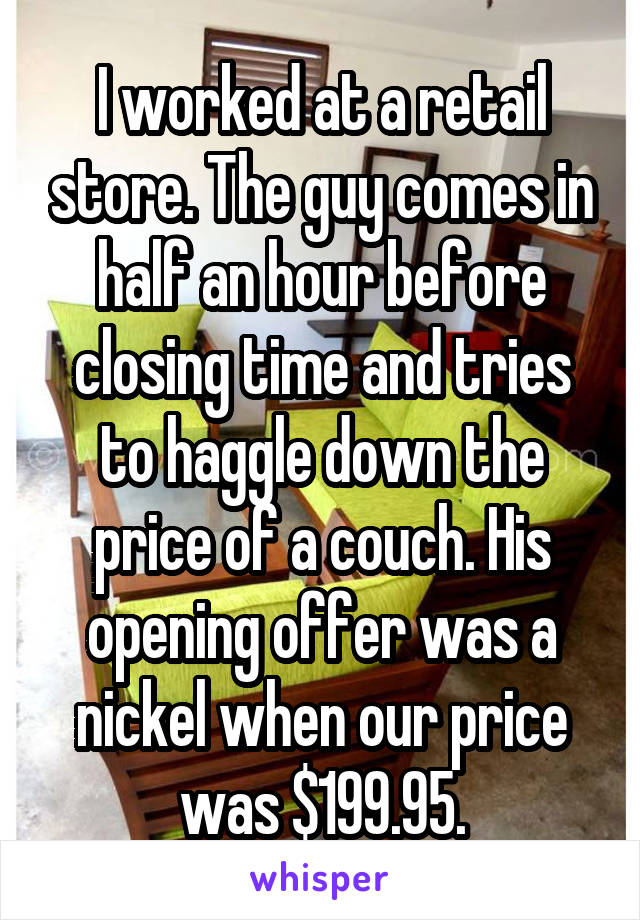 I worked at a retail store. The guy comes in half an hour before closing time and tries to haggle down the price of a couch. His opening offer was a nickel when our price was $199.95.