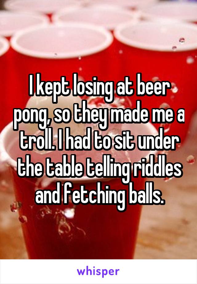 I kept losing at beer pong, so they made me a troll. I had to sit under the table telling riddles and fetching balls.