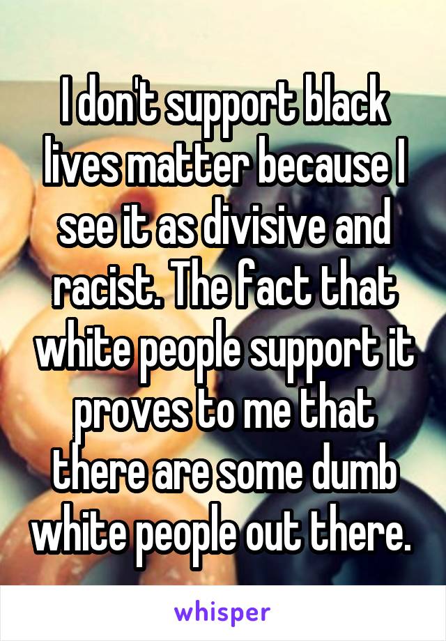 I don't support black lives matter because I see it as divisive and racist. The fact that white people support it proves to me that there are some dumb white people out there. 