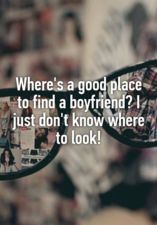 Where S A Good Place To Find A Boyfriend I Just Don T Know Where To Look