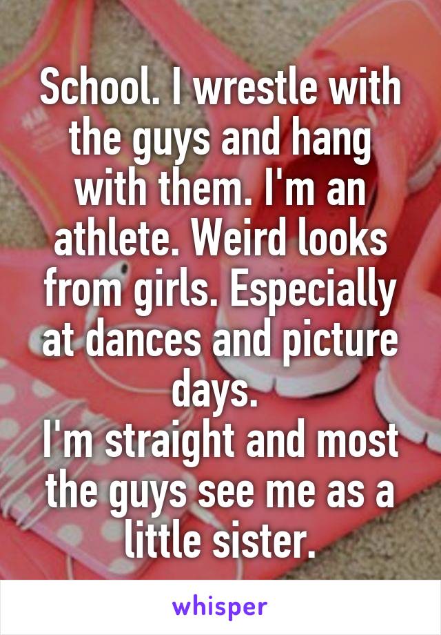 School. I wrestle with the guys and hang with them. I'm an athlete. Weird looks from girls. Especially at dances and picture days. 
I'm straight and most the guys see me as a little sister.