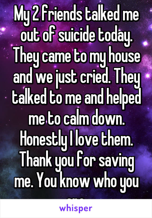 My 2 friends talked me out of suicide today. They came to my house and we just cried. They talked to me and helped me to calm down. Honestly I love them. Thank you for saving me. You know who you are.