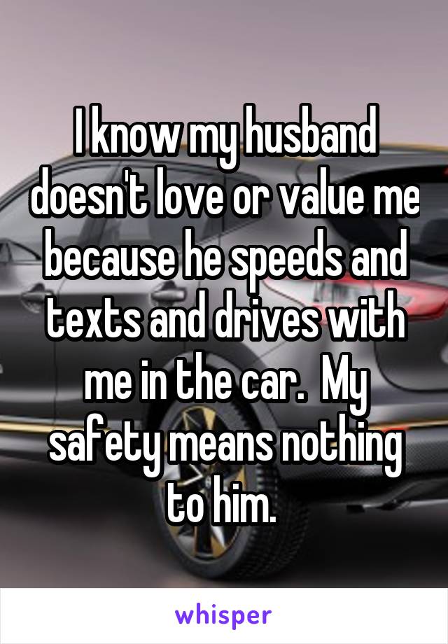 I know my husband doesn't love or value me because he speeds and texts and drives with me in the car.  My safety means nothing to him. 