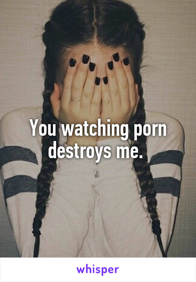 You watching porn destroys me. 