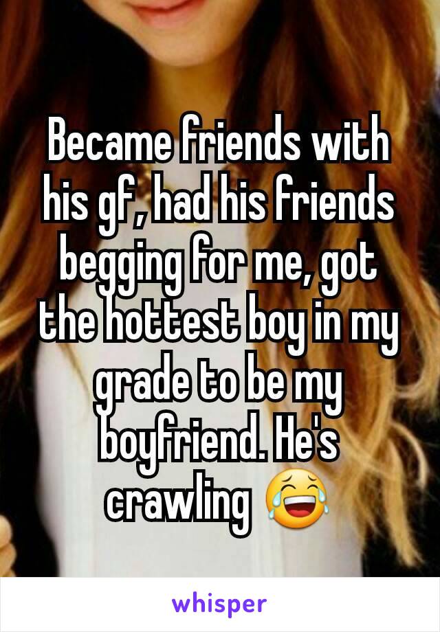 Became friends with his gf, had his friends begging for me, got the hottest boy in my grade to be my boyfriend. He's crawling 😂