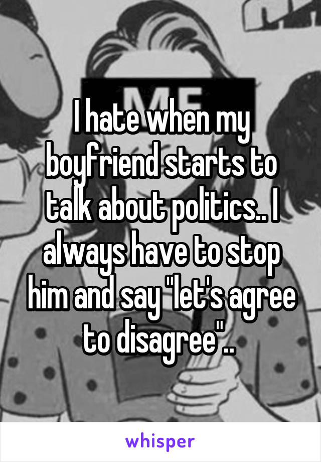 I hate when my boyfriend starts to talk about politics.. I always have to stop him and say "let's agree to disagree".. 