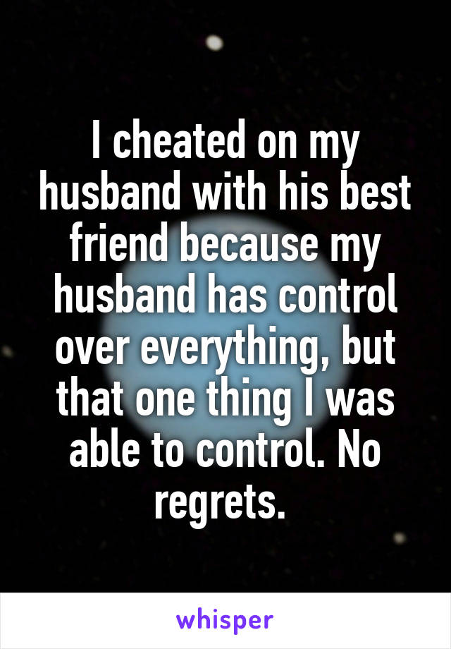 I cheated on my husband with his best friend because my husband has control over everything, but that one thing I was able to control. No regrets. 