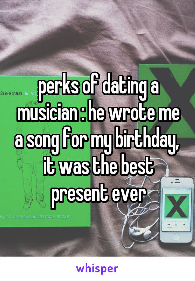 perks of dating a musician : he wrote me a song for my birthday,  it was the best present ever