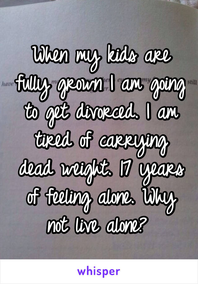 When my kids are fully grown I am going to get divorced. I am tired of carrying dead weight. 17 years of feeling alone. Why not live alone? 