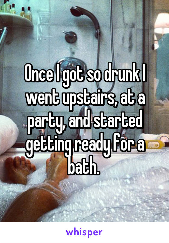 Once I got so drunk I went upstairs, at a party, and started getting ready for a bath. 