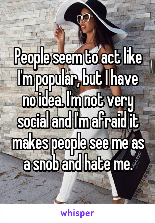 People seem to act like I'm popular, but I have no idea. I'm not very social and I'm afraid it makes people see me as a snob and hate me.