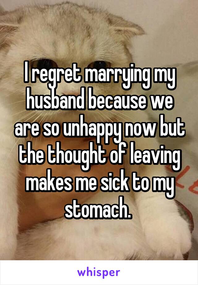 I regret marrying my husband because we are so unhappy now but the thought of leaving makes me sick to my stomach. 