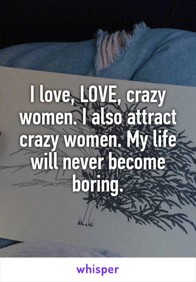 I love, LOVE, crazy women. I also attract crazy women. My life will never become boring.