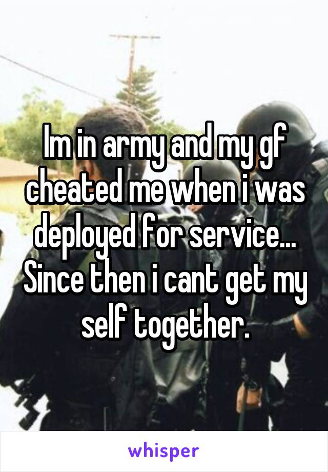 Im in army and my gf cheated me when i was deployed for service... Since then i cant get my self together.