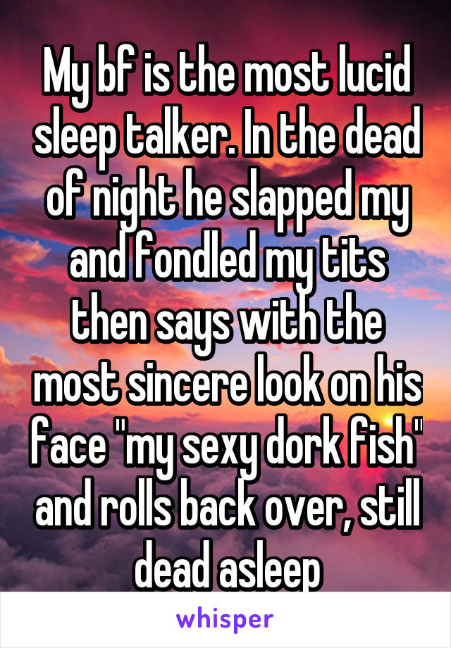 My bf is the most lucid sleep talker. In the dead of night he slapped my and fondled my tits then says with the most sincere look on his face "my sexy dork fish" and rolls back over, still dead asleep