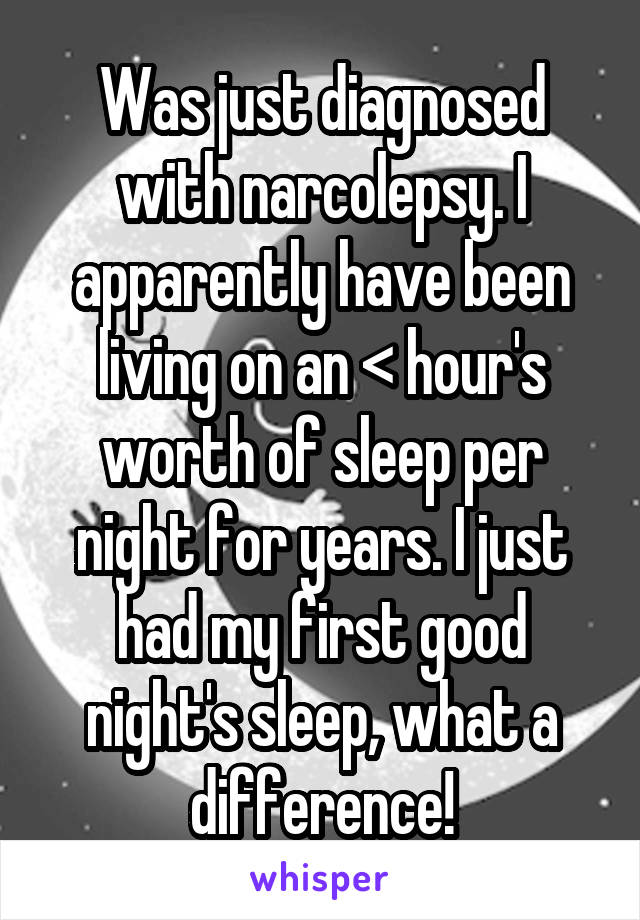 Was just diagnosed with narcolepsy. I apparently have been living on an < hour's worth of sleep per night for years. I just had my first good night's sleep, what a difference!