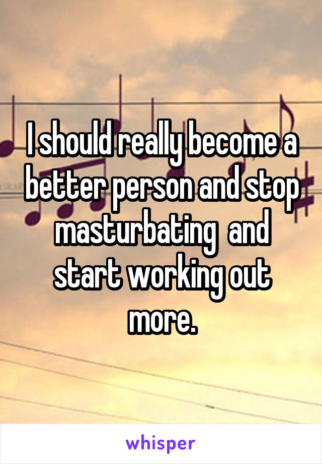 I should really become a better person and stop masturbating  and start working out more.