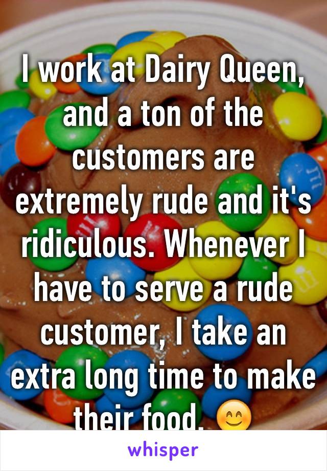 I work at Dairy Queen, and a ton of the customers are extremely rude and it's ridiculous. Whenever I have to serve a rude customer, I take an extra long time to make their food. 😊