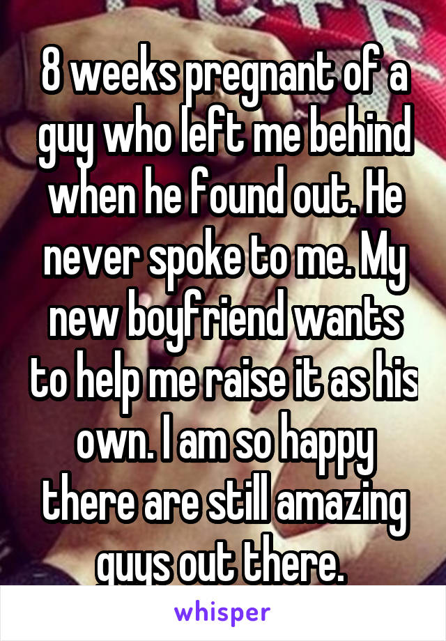 8 weeks pregnant of a guy who left me behind when he found out. He never spoke to me. My new boyfriend wants to help me raise it as his own. I am so happy there are still amazing guys out there. 
