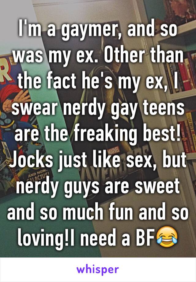 I'm a gaymer, and so was my ex. Other than the fact he's my ex, I swear nerdy gay teens are the freaking best! Jocks just like sex, but nerdy guys are sweet and so much fun and so loving!I need a BF😂