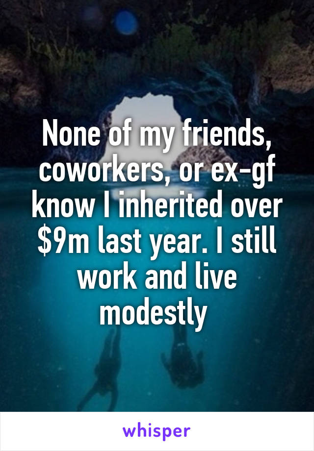None of my friends, coworkers, or ex-gf know I inherited over $9m last year. I still work and live modestly 