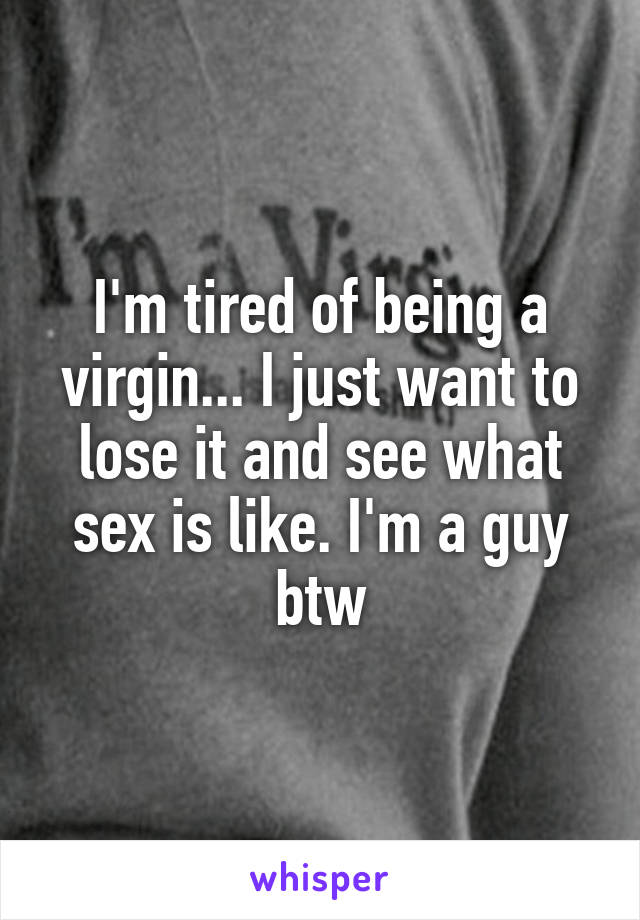 I'm tired of being a virgin... I just want to lose it and see what sex is like. I'm a guy btw
