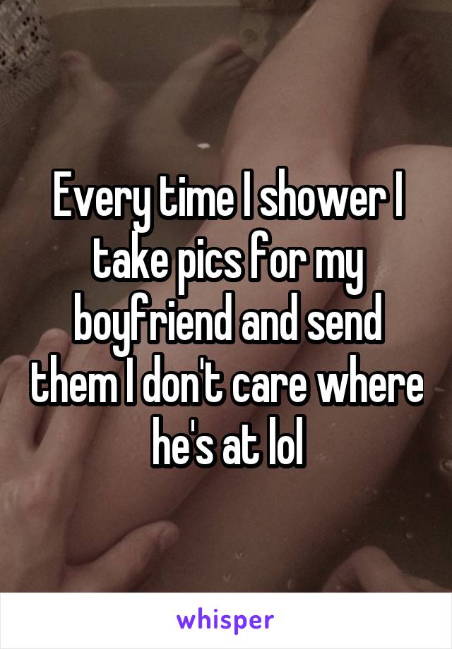 Every time I shower I take pics for my boyfriend and send them I don't care where he's at lol