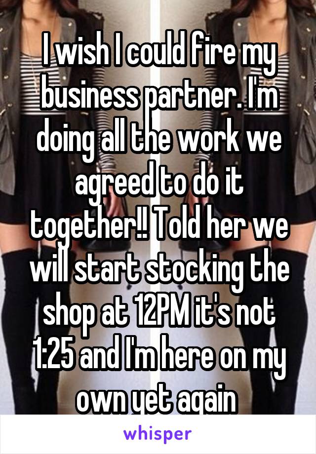 I wish I could fire my business partner. I'm doing all the work we agreed to do it together!! Told her we will start stocking the shop at 12PM it's not 1:25 and I'm here on my own yet again 