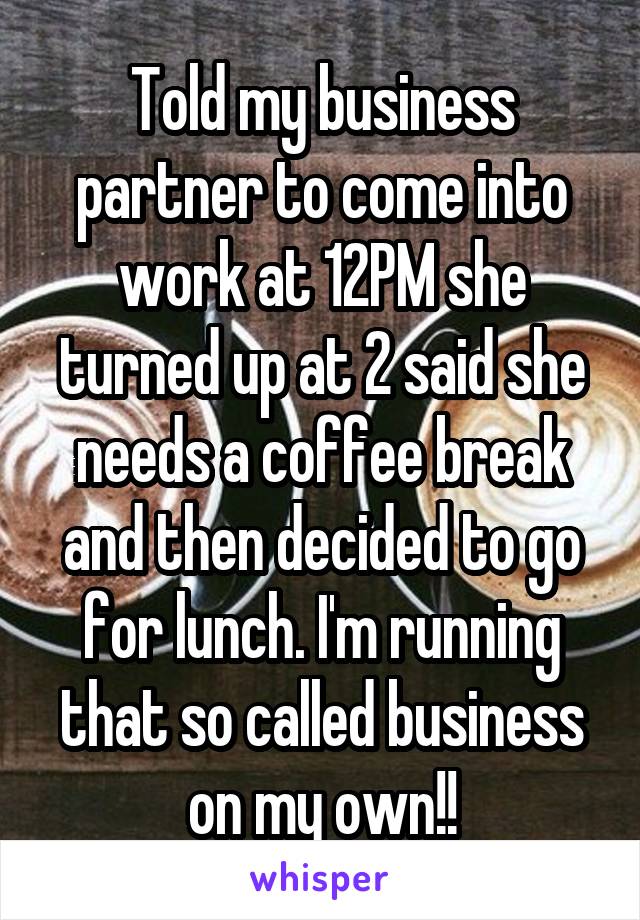 Told my business partner to come into work at 12PM she turned up at 2 said she needs a coffee break and then decided to go for lunch. I'm running that so called business on my own!!