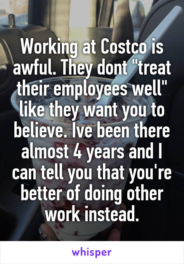Working at Costco is awful. They dont "treat their employees well" like they want you to believe. Ive been there almost 4 years and I can tell you that you're better of doing other work instead.