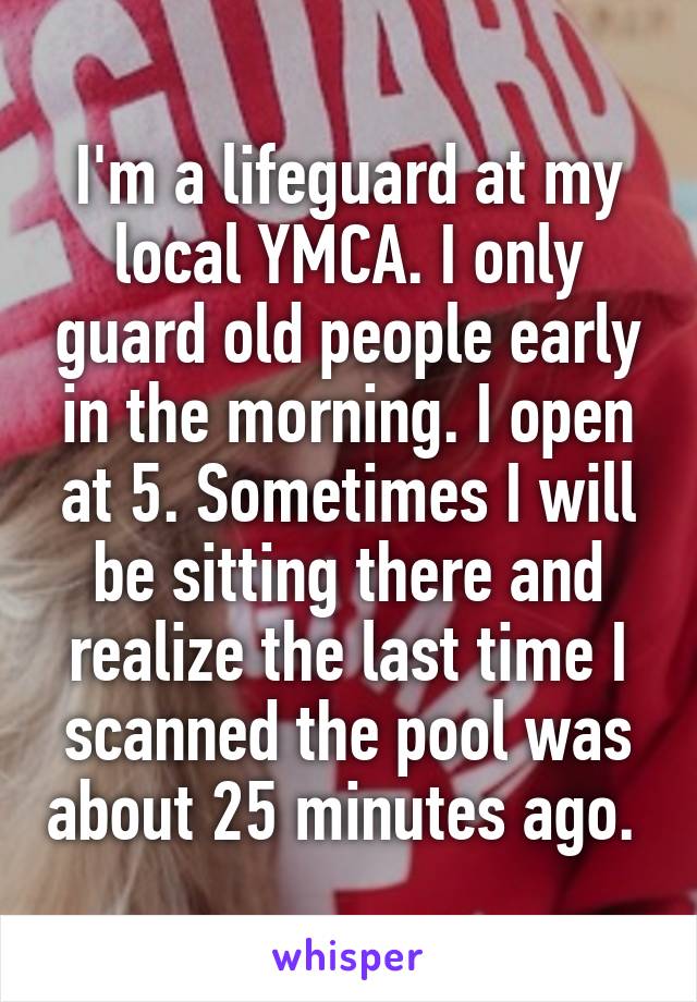 I'm a lifeguard at my local YMCA. I only guard old people early in the morning. I open at 5. Sometimes I will be sitting there and realize the last time I scanned the pool was about 25 minutes ago. 