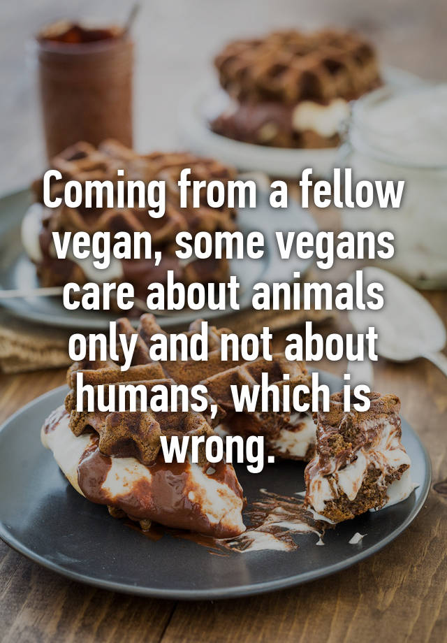 Coming from a fellow vegan, some vegans care about animals only and not