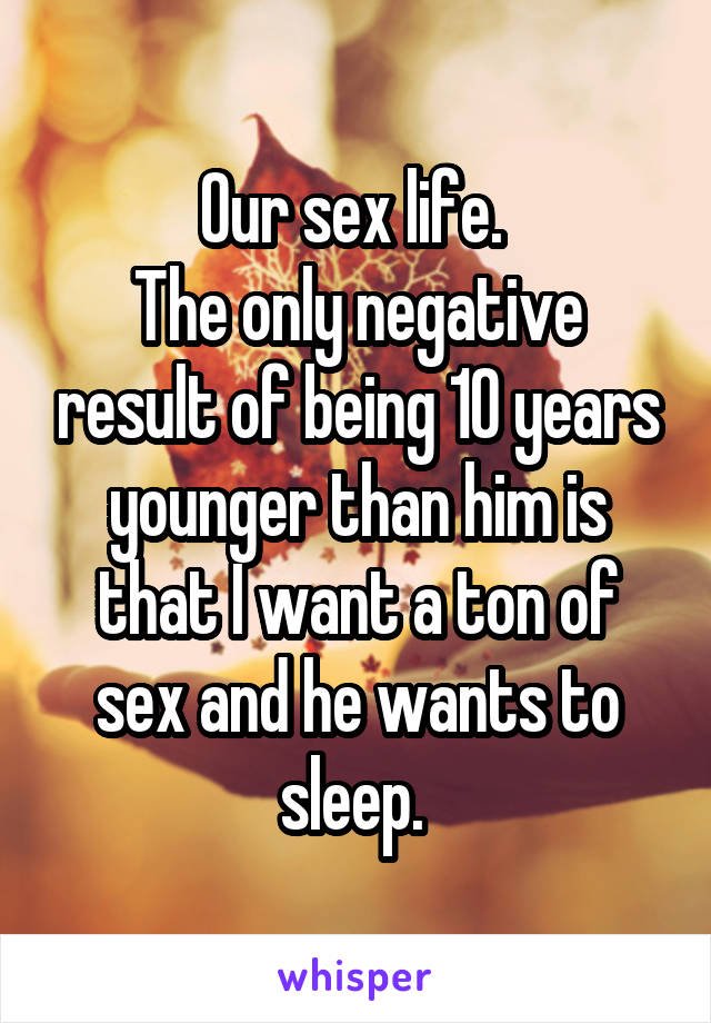 Our sex life. 
The only negative result of being 10 years younger than him is that I want a ton of sex and he wants to sleep. 