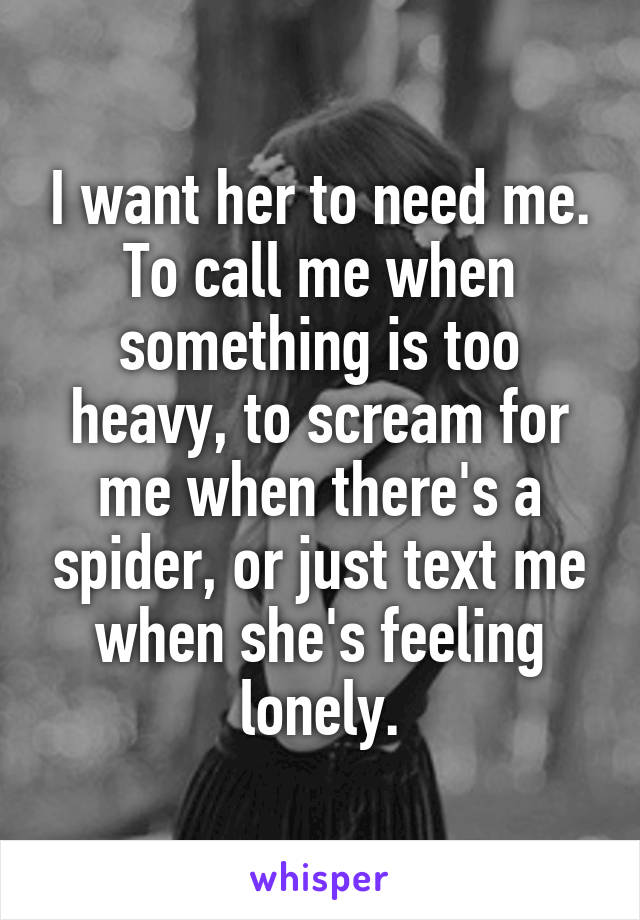 I want her to need me. To call me when something is too heavy, to scream for me when there's a spider, or just text me when she's feeling lonely.