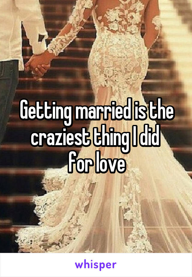 Getting married is the craziest thing I did 
for love