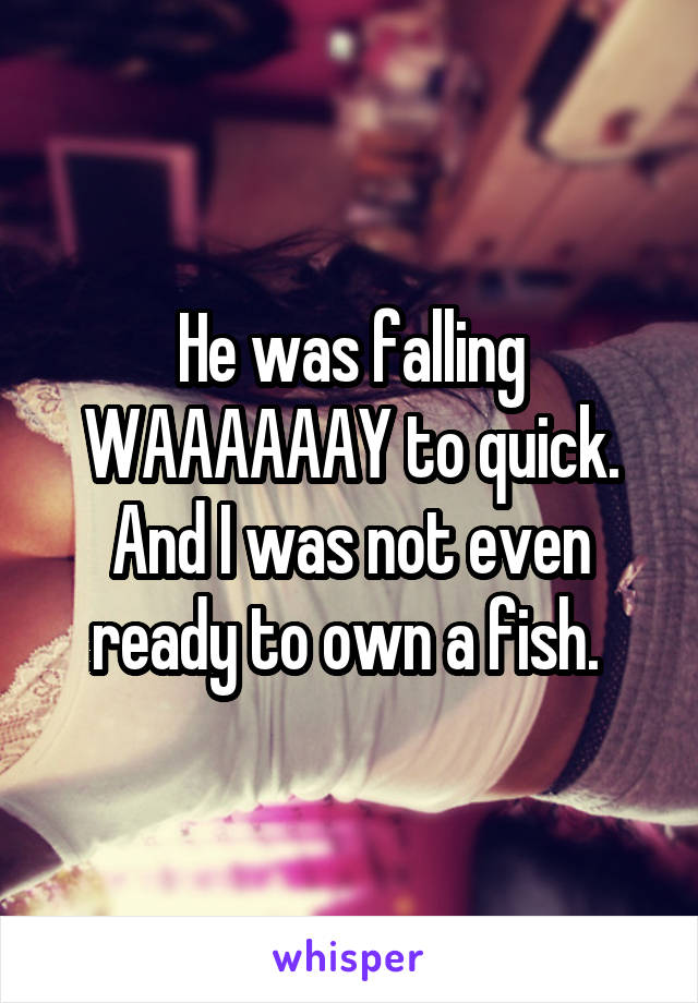 He was falling WAAAAAAY to quick. And I was not even ready to own a fish. 