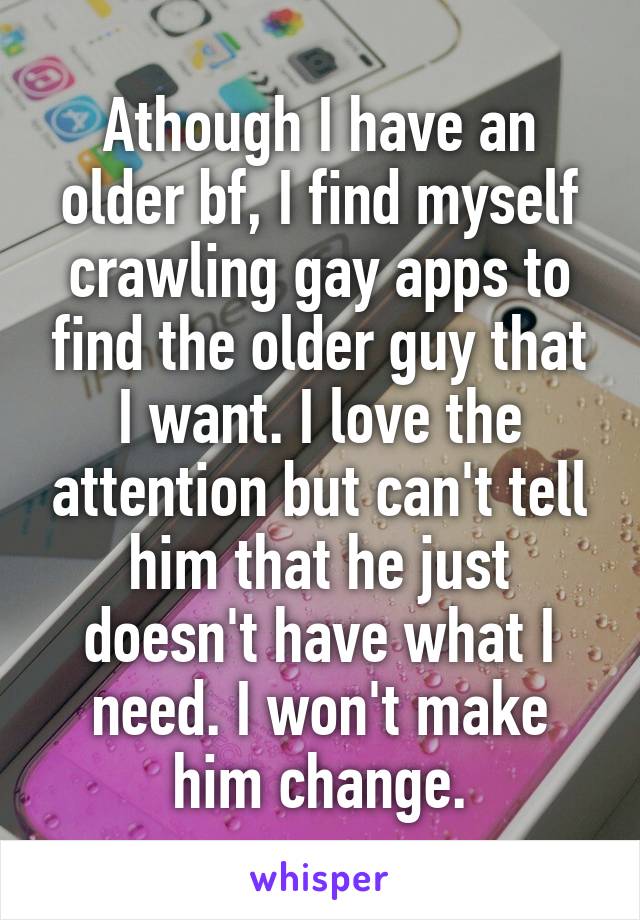 Athough I have an older bf, I find myself crawling gay apps to find the older guy that I want. I love the attention but can't tell him that he just doesn't have what I need. I won't make him change.