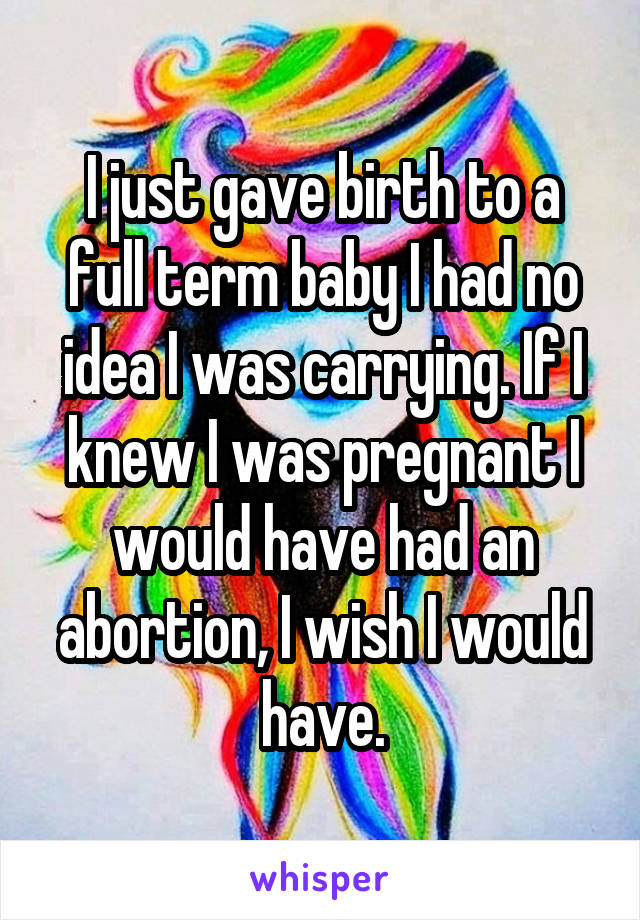 I just gave birth to a full term baby I had no idea I was carrying. If I knew I was pregnant I would have had an abortion, I wish I would have.